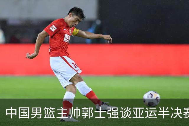 中国男篮主帅郭士强谈亚运半决赛:对抗日本无须动员&肯定血战到底